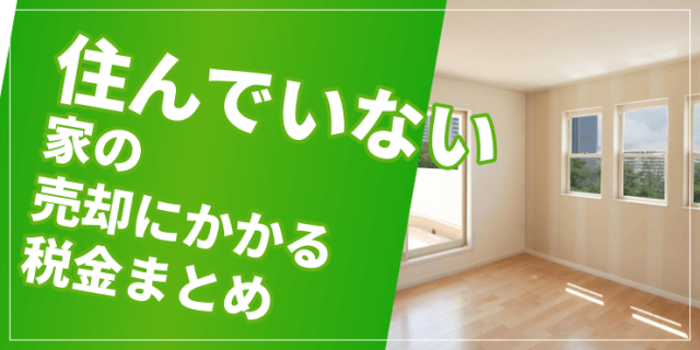 住んでいない家の売却ではどんな税金がかかる？状況ごとに特例の利用可否も紹介